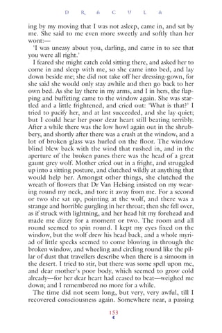 ing by my moving that I was not asleep, came in, and sat by
me. She said to me even more sweetly and softly than her
wont:—
'I was uneasy about you, darling, and came in to see that
you were all right.'
I feared she might catch cold sitting there, and asked her to
come in and sleep with me, so she came into bed, and lay
down beside me; she did not take off her dressing-gown, for
she said she would only stay awhile and then go back to her
own bed. As she lay there in my arms, and I in hers, the ﬂap-
ping and buffeting came to the window again. She was star-
tled and a little frightened, and cried out: 'What is that?' I
tried to pacify her, and at last succeeded, and she lay quiet;
but I could hear her poor dear heart still beating terribly.
After a while there was the low howl again out in the shrub-
bery, and shortly after there was a crash at the window, and a
lot of broken glass was hurled on the floor. The window
blind blew back with the wind that rushed in, and in the
aperture of the broken panes there was the head of a great
gaunt grey wolf. Mother cried out in a fright, and struggled
up into a sitting posture, and clutched wildly at anything that
would help her. Amongst other things, she clutched the
wreath of ﬂowers that Dr Van Helsing insisted on my wear-
ing round my neck, and tore it away from me. For a second
or two she sat up, pointing at the wolf, and there was a
strange and horrible gurgling in her throat; then she fell over,
as if struck with lightning, and her head hit my forehead and
made me dizzy for a moment or two. The room and all
round seemed to spin round. I kept my eyes fixed on the
window, but the wolf drew his head back, and a whole myri-
ad of little specks seemed to come blowing in through the
broken window, and wheeling and circling round like the pil-
lar of dust that travellers describe when there is a simoom in
the desert. I tried to stir, but there was some spell upon me,
and dear mother's poor body, which seemed to grow cold
already—for her dear heart had ceased to beat—weighed me
down; and I remembered no more for a while.
The time did not seem long, but very, very awful, till I
recovered consciousness again. Somewhere near, a passing
D R A C U L A
153
 