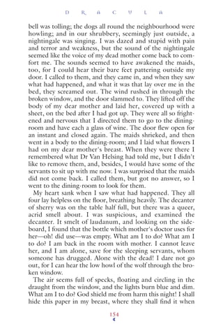 bell was tolling; the dogs all round the neighbourhood were
howling; and in our shrubbery, seemingly just outside, a
nightingale was singing. I was dazed and stupid with pain
and terror and weakness, but the sound of the nightingale
seemed like the voice of my dead mother come back to com-
fort me. The sounds seemed to have awakened the maids,
too, for I could hear their bare feet pattering outside my
door. I called to them, and they came in, and when they saw
what had happened, and what it was that lay over me in the
bed, they screamed out. The wind rushed in through the
broken window, and the door slammed to. They lifted off the
body of my dear mother and laid her, covered up with a
sheet, on the bed after I had got up. They were all so fright-
ened and nervous that I directed them to go to the dining-
room and have each a glass of wine. The door ﬂew open for
an instant and closed again. The maids shrieked, and then
went in a body to the dining-room; and I laid what ﬂowers I
had on my dear mother's breast. When they were there I
remembered what Dr Van Helsing had told me, but I didn't
like to remove them, and, besides, I would have some of the
servants to sit up with me now. I was surprised that the maids
did not come back. I called them, but got no answer, so I
went to the dining-room to look for them.
My heart sank when I saw what had happened. They all
four lay helpless on the ﬂoor, breathing heavily. The decanter
of sherry was on the table half full, but there was a queer,
acrid smell about. I was suspicious, and examined the
decanter. It smelt of laudanum, and looking on the side-
board, I found that the bottle which mother's doctor uses for
her—oh! did use—was empty. What am I to do? What am I
to do? I am back in the room with mother. I cannot leave
her, and I am alone, save for the sleeping servants, whom
someone has drugged. Alone with the dead! I dare not go
out, for I can hear the low howl of the wolf through the bro-
ken window.
The air seems full of specks, floating and circling in the
draught from the window, and the lights burn blue and dim.
What am I to do? God shield me from harm this night! I shall
hide this paper in my breast, where they shall find it when
D R A C U L A
154
 