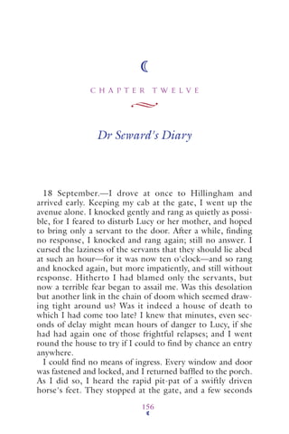 C H A P T E R T W E L V E
156
Dr Seward's Diary
18 September.—I drove at once to Hillingham and
arrived early. Keeping my cab at the gate, I went up the
avenue alone. I knocked gently and rang as quietly as possi-
ble, for I feared to disturb Lucy or her mother, and hoped
to bring only a servant to the door. After a while, finding
no response, I knocked and rang again; still no answer. I
cursed the laziness of the servants that they should lie abed
at such an hour—for it was now ten o'clock—and so rang
and knocked again, but more impatiently, and still without
response. Hitherto I had blamed only the servants, but
now a terrible fear began to assail me. Was this desolation
but another link in the chain of doom which seemed draw-
ing tight around us? Was it indeed a house of death to
which I had come too late? I knew that minutes, even sec-
onds of delay might mean hours of danger to Lucy, if she
had had again one of those frightful relapses; and I went
round the house to try if I could to find by chance an entry
anywhere.
I could ﬁnd no means of ingress. Every window and door
was fastened and locked, and I returned bafﬂed to the porch.
As I did so, I heard the rapid pit-pat of a swiftly driven
horse's feet. They stopped at the gate, and a few seconds
 