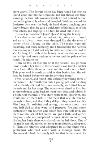 more drawn. The ﬂowers which had been round her neck we
found upon her mother's bosom, and her throat was bare,
showing the two little wounds which we had noticed before,
but looking horribly white and mangled. Without a word the
Professor bent over the bed, his head almost touching poor
Lucy's breast; then he gave a quick turn of his head, as of one
who listens, and leaping to his feet, he cried out to me:
'It is not yet too late! Quick! Quick! Bring the brandy!'
I ﬂew downstairs and returned with it, taking care to smell
and taste it, lest it, too, were drugged like the decanter of
sherry which I found on the table. The maids were still
breathing, but more restlessly, and I fancied that the narcotic
was wearing off. I did not stay to make sure, but returned to
Van Helsing. He rubbed the brandy, as on another occasion,
on her lips and gums and on her wrists and the palms of her
hands. He said to me:
'I can do this, all that can be at the present. You go wake
those maids. Flick them in the face with a wet towel, and ﬂick
them hard. Make them get heat and ﬁre and a warm bath.
This poor soul is nearly as cold as that beside her. She will
need be heated before we can do anything more.'
I went at once, and found little difﬁculty in waking three of
the women. The fourth was only a young girl, and the drug
had evidently affected her more strongly, so I lifted her on
the sofa and let her sleep. The others were dazed at ﬁrst, but
as remembrance came back to them they cried and sobbed in
a hysterical manner. I was stern with them, however, and
would not let them talk. I told them that one life was bad
enough to lose, and that if they delayed they would sacriﬁce
Miss Lucy. So, sobbing and crying, they went about their
way, half-clad as they were, and prepared fire and water.
Fortunately, the kitchen and boiler ﬁres were still alive, and
there was no lack of hot water. We got a bath, and carried
Lucy out as she was and placed her in it. Whilst we were busy
chaﬁng her limbs there was a knock on the hall-door. One of
the maids ran off, hurried on some more clothes, and opened
it. Then she returned and whispered to us that there was a
gentleman who had come with a message from Mr
Holmwood. I bade her simply tell him that he must wait, for
D R A C U L A
158
 