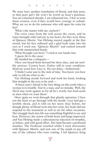 We must have another transfusion of blood, and that soon,
or that poor girl's life won't be worth an hour's purchase.
You are exhausted already; I am exhausted too. I fear to trust
those women, even if they would have courage to submit.
What are we to do for someone who will open his veins for
her?'
'What's the matter with me, anyhow?'
The voice came from the sofa across the room, and its
tones brought relief and joy to my heart, for they were those
of Quincey Morris. Van Helsing started angrily at the first
sound, but his face softened and a glad look came into his
eyes as I cried out: 'Quincey Morris!' and rushed towards
him with outstretched hands.
'What brought you here?' I cried as our hands met.
'I guess Art is the cause.'
He handed me a telegram:—
'Have not heard from Seward for three days, and am terri-
bly anxious. Cannot leave. Father still in same condition.
Send me word how Lucy is. Do not delay.—holmwood.'
'I think I came just in the nick of time. You know you have
only to tell me what to do.'
Van Helsing strode forward and took his hand, looking
him straight in the eyes as he said:—
'A brave man's blood is the best thing on this earth when a
woman is in trouble. You're a man, and no mistake. Well, the
Devil may work against us for all he's worth, but God sends
us men when we want them.'
Once again we went through that ghastly operation. I have
not the heart to go through with the details. Lucy had got a
terrible shock, and it told on her more than before, for
though plenty of blood went into her veins, her body did not
respond to the treatment as well as on the other occasions.
Her struggle back into life was something frightful to see and
hear. However, the action of both heart and lungs improved,
and Van Helsing made a subcutaneous injection of morphia,
as before, and with good effect. Her faint became a profound
slumber. The Professor watched whilst I went downstairs
with Quincey Morris, and sent one of the maids to pay off
one of the cabmen who were waiting. I left Quincey lying
D R A C U L A
160
 