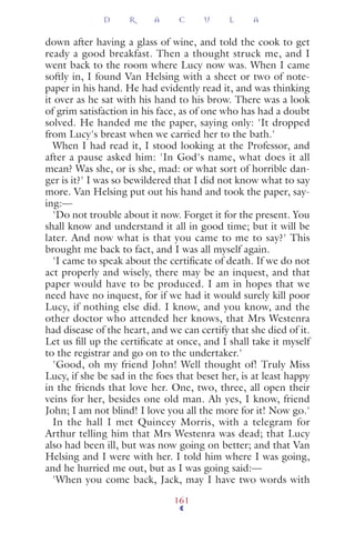 down after having a glass of wine, and told the cook to get
ready a good breakfast. Then a thought struck me, and I
went back to the room where Lucy now was. When I came
softly in, I found Van Helsing with a sheet or two of note-
paper in his hand. He had evidently read it, and was thinking
it over as he sat with his hand to his brow. There was a look
of grim satisfaction in his face, as of one who has had a doubt
solved. He handed me the paper, saying only: 'It dropped
from Lucy's breast when we carried her to the bath.'
When I had read it, I stood looking at the Professor, and
after a pause asked him: 'In God's name, what does it all
mean? Was she, or is she, mad: or what sort of horrible dan-
ger is it?' I was so bewildered that I did not know what to say
more. Van Helsing put out his hand and took the paper, say-
ing:—
'Do not trouble about it now. Forget it for the present. You
shall know and understand it all in good time; but it will be
later. And now what is that you came to me to say?' This
brought me back to fact, and I was all myself again.
'I came to speak about the certiﬁcate of death. If we do not
act properly and wisely, there may be an inquest, and that
paper would have to be produced. I am in hopes that we
need have no inquest, for if we had it would surely kill poor
Lucy, if nothing else did. I know, and you know, and the
other doctor who attended her knows, that Mrs Westenra
had disease of the heart, and we can certify that she died of it.
Let us ﬁll up the certiﬁcate at once, and I shall take it myself
to the registrar and go on to the undertaker.'
'Good, oh my friend John! Well thought of! Truly Miss
Lucy, if she be sad in the foes that beset her, is at least happy
in the friends that love her. One, two, three, all open their
veins for her, besides one old man. Ah yes, I know, friend
John; I am not blind! I love you all the more for it! Now go.'
In the hall I met Quincey Morris, with a telegram for
Arthur telling him that Mrs Westenra was dead; that Lucy
also had been ill, but was now going on better; and that Van
Helsing and I were with her. I told him where I was going,
and he hurried me out, but as I was going said:—
'When you come back, Jack, may I have two words with
D R A C U L A
161
 
