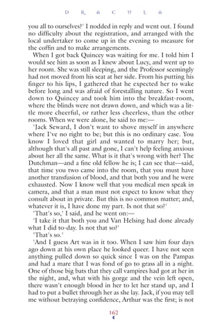 you all to ourselves?' I nodded in reply and went out. I found
no difficulty about the registration, and arranged with the
local undertaker to come up in the evening to measure for
the cofﬁn and to make arrangements.
When I got back Quincey was waiting for me. I told him I
would see him as soon as I knew about Lucy, and went up to
her room. She was still sleeping, and the Professor seemingly
had not moved from his seat at her side. From his putting his
finger to his lips, I gathered that he expected her to wake
before long and was afraid of forestalling nature. So I went
down to Quincey and took him into the breakfast-room,
where the blinds were not drawn down, and which was a lit-
tle more cheerful, or rather less cheerless, than the other
rooms. When we were alone, he said to me:—
'Jack Seward, I don't want to shove myself in anywhere
where I've no right to be; but this is no ordinary case. You
know I loved that girl and wanted to marry her; but,
although that's all past and gone, I can't help feeling anxious
about her all the same. What is it that's wrong with her? The
Dutchman—and a ﬁne old fellow he is; I can see that—said,
that time you two came into the room, that you must have
another transfusion of blood, and that both you and he were
exhausted. Now I know well that you medical men speak in
camera, and that a man must not expect to know what they
consult about in private. But this is no common matter; and,
whatever it is, I have done my part. Is not that so?'
'That's so,' I said, and he went on:—
'I take it that both you and Van Helsing had done already
what I did to-day. Is not that so?'
'That's so.'
'And I guess Art was in it too. When I saw him four days
ago down at his own place he looked queer. I have not seen
anything pulled down so quick since I was on the Pampas
and had a mare that I was fond of go to grass all in a night.
One of those big bats that they call vampires had got at her in
the night, and, what with his gorge and the vein left open,
there wasn't enough blood in her to let her stand up, and I
had to put a bullet through her as she lay. Jack, if you may tell
me without betraying conﬁdence, Arthur was the ﬁrst; is not
D R A C U L A
162
 