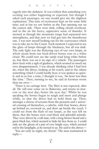 eagerly into the darkness. It was evident that something very
exciting was either happening or expected, but though I
asked each passenger, no one would give me the slightest
explanation. This state of excitement kept on for some little
time; and at last we saw before us the Pass opening out on
the eastern side. There were dark, rolling clouds overhead,
and in the air the heavy, oppressive sense of thunder. It
seemed as though the mountain range had separated two
atmospheres, and that now we had got into the thunderous
one. I was now myself looking out for the conveyance which
was to take me to the Count. Each moment I expected to see
the glare of lamps through the blackness; but all was dark.
The only light was the ﬂickering rays of our own lamps, in
which steam from our hard-driven horses rose in a white
cloud. We could now see the sandy road lying white before
us, but there was on it no sign of a vehicle. The passengers
drew back with a sigh of gladness, which seemed to mock my
own disappointment. I was already thinking what I had best
do, when the driver, looking at his watch, said to the others
something which I could hardly hear, it was spoken so quiet-
ly and in so low a tone; I thought it was, ‘An hour less than
the time.’ Then, turning to me, he said in German worse
than my own:—
‘There is no carriage here. The Herr is not expected, after
all. He will now come on to Bukovina, and return to-mor-
row or the next day; better the next day.’ Whilst he was
speaking the horses began to neigh and snort and plunge
wildly, so that the driver had to hold them up. Then,
amongst a chorus of screams from the peasants and a univer-
sal crossing of themselves, a calèche, with four horses, drove
up behind us, overtook us, and drew up beside the coach. I
could see from the flash of our lamps, as the rays fell on
them, that the horses were coal-black and splendid animals.
They were driven by a tall man, with a long brown beard and a
great black hat, which seemed to hide his face from us. I could
only see the gleam of a pair of very bright eyes, which seemed
red in the lamplight, as he turned to us. He said to the driver:—
‘You are early to-night, my friend.’ The man stammered in
reply:—
D R A C U L A
10
 
