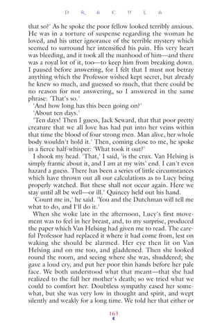 that so?' As he spoke the poor fellow looked terribly anxious.
He was in a torture of suspense regarding the woman he
loved, and his utter ignorance of the terrible mystery which
seemed to surround her intensiﬁed his pain. His very heart
was bleeding, and it took all the manhood of him—and there
was a royal lot of it, too—to keep him from breaking down.
I paused before answering, for I felt that I must not betray
anything which the Professor wished kept secret, but already
he knew so much, and guessed so much, that there could be
no reason for not answering, so I answered in the same
phrase: 'That's so.'
'And how long has this been going on?'
'About ten days.'
'Ten days! Then I guess, Jack Seward, that that poor pretty
creature that we all love has had put into her veins within
that time the blood of four strong men. Man alive, her whole
body wouldn't hold it.' Then, coming close to me, he spoke
in a ﬁerce half-whisper: 'What took it out?'
I shook my head. 'That,' I said, 'is the crux. Van Helsing is
simply frantic about it, and I am at my wits' end. I can't even
hazard a guess. There has been a series of little circumstances
which have thrown out all our calculations as to Lucy being
properly watched. But these shall not occur again. Here we
stay until all be well—or ill.' Quincey held out his hand.
'Count me in,' he said. 'You and the Dutchman will tell me
what to do, and I'll do it.'
When she woke late in the afternoon, Lucy's first move-
ment was to feel in her breast, and, to my surprise, produced
the paper which Van Helsing had given me to read. The care-
ful Professor had replaced it where it had come from, lest on
waking she should be alarmed. Her eye then lit on Van
Helsing and on me too, and gladdened. Then she looked
round the room, and seeing where she was, shuddered; she
gave a loud cry, and put her poor thin hands before her pale
face. We both understood what that meant—that she had
realized to the full her mother's death; so we tried what we
could to comfort her. Doubtless sympathy eased her some-
what, but she was very low in thought and spirit, and wept
silently and weakly for a long time. We told her that either or
D R A C U L A
163
 