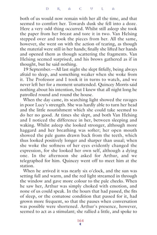 both of us would now remain with her all the time, and that
seemed to comfort her. Towards dusk she fell into a doze.
Here a very odd thing occurred. Whilst still asleep she took
the paper from her breast and tore it in two. Van Helsing
stepped over and took the pieces from her. All the same,
however, she went on with the action of tearing, as though
the material were still in her hands; ﬁnally she lifted her hands
and opened them as though scattering the fragments. Van
Helsing seemed surprised, and his brows gathered as if in
thought, but he said nothing.
19 September.—All last night she slept ﬁtfully, being always
afraid to sleep, and something weaker when she woke from
it. The Professor and I took it in turns to watch, and we
never left her for a moment unattended. Quincey Morris said
nothing about his intention, but I knew that all night long he
patrolled round and round the house.
When the day came, its searching light showed the ravages
in poor Lucy's strength. She was hardly able to turn her head
and the little nourishment which she could take seemed to
do her no good. At times she slept, and both Van Helsing
and I noticed the difference in her, between sleeping and
waking. Whilst asleep she looked stronger, although more
haggard and her breathing was softer; her open mouth
showed the pale gums drawn back from the teeth, which
thus looked positively longer and sharper than usual; when
she woke the softness of her eyes evidently changed the
expression, for she looked her own self, although a dying
one. In the afternoon she asked for Arthur, and we
telegraphed for him. Quincey went off to meet him at the
station.
When he arrived it was nearly six o'clock, and the sun was
setting full and warm, and the red light streamed in through
the window and gave more colour to the pale cheeks. When
he saw her, Arthur was simply choked with emotion, and
none of us could speak. In the hours that had passed, the ﬁts
of sleep, or the comatose condition that passed for it, had
grown more frequent, so that the pauses when conversation
was possible were shortened. Arthur's presence, however,
seemed to act as a stimulant; she rallied a little, and spoke to
D R A C U L A
164
 