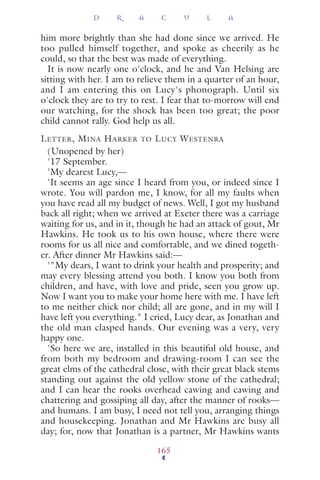him more brightly than she had done since we arrived. He
too pulled himself together, and spoke as cheerily as he
could, so that the best was made of everything.
It is now nearly one o'clock, and he and Van Helsing are
sitting with her. I am to relieve them in a quarter of an hour,
and I am entering this on Lucy's phonograph. Until six
o'clock they are to try to rest. I fear that to-morrow will end
our watching, for the shock has been too great; the poor
child cannot rally. God help us all.
LETTER, MINA HARKER TO LUCY WESTENRA
(Unopened by her)
'17 September.
'My dearest Lucy,—
'It seems an age since I heard from you, or indeed since I
wrote. You will pardon me, I know, for all my faults when
you have read all my budget of news. Well, I got my husband
back all right; when we arrived at Exeter there was a carriage
waiting for us, and in it, though he had an attack of gout, Mr
Hawkins. He took us to his own house, where there were
rooms for us all nice and comfortable, and we dined togeth-
er. After dinner Mr Hawkins said:—
'"My dears, I want to drink your health and prosperity; and
may every blessing attend you both. I know you both from
children, and have, with love and pride, seen you grow up.
Now I want you to make your home here with me. I have left
to me neither chick nor child; all are gone, and in my will I
have left you everything." I cried, Lucy dear, as Jonathan and
the old man clasped hands. Our evening was a very, very
happy one.
'So here we are, installed in this beautiful old house, and
from both my bedroom and drawing-room I can see the
great elms of the cathedral close, with their great black stems
standing out against the old yellow stone of the cathedral;
and I can hear the rooks overhead cawing and cawing and
chattering and gossiping all day, after the manner of rooks—
and humans. I am busy, I need not tell you, arranging things
and housekeeping. Jonathan and Mr Hawkins are busy all
day; for, now that Jonathan is a partner, Mr Hawkins wants
D R A C U L A
165
 