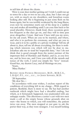 to tell him all about the clients.
'How is your dear mother getting on? I wish I could run up
to town for a day or two to see you, dear, but I dare not go
yet, with so much on my shoulders; and Jonathan wants
looking after still. He is beginning to put some ﬂesh on his
bones again, but he was terribly weakened by the long illness;
even now he sometimes starts out of his sleep in a sudden
way and awakes all trembling until I can coax him back to his
usual placidity. However, thank God, these occasions grow
less frequent as the days go on, and they will in time pass
away altogether, I trust. And now I have told you my news,
let me ask yours. When are you to be married, and where,
and who is to perform the ceremony, and what are you to
wear, and is it to be a public or a private wedding? Tell me all
about it, dear; tell me all about everything, for there is noth-
ing which interests you which will not be dear to me.
Jonathan asks me to send his"respectful duty," but I do not
think that is good enough from the junior partner of the
important ﬁrm of Hawkins and Harker; and so, as you love
me, and he loves me, and I love you with all the moods and
tenses of the verb, I send you simply his "love" instead.
Good-bye, my dearest Lucy, and all blessings on you.
'Yours,
'Mina Harker.'
REPORT FROM PATRICK HENNESSEY, M.D., M.R.C.S.,
L.K.Q.C.P.I., ETC., ETC., TO JOHN SEWARD, M.D.
'20 September.
'My dear Sir,—
'In accordance with your wishes, I enclose report of the
conditions of everything left in my charge....With regard to
patient, Renﬁeld, there is more to say. He has had another
outbreak which might have had a dreadful ending, but
which, as it fortunately happened, was unattended with any
unhappy results. This afternoon a carrier's cart with two men
made a call at the empty house whose grounds abut on
ours—the house to which, you will remember, the patient
twice ran away. The men stopped at our gate to ask the
porter their way, as they were strangers. I was myself looking
D R A C U L A
166
 