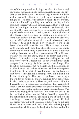 out of the study window, having a smoke after dinner, and
saw one of them come up to the house. As he passed the win-
dow of Renﬁeld's room, the patient began to rate him from
within, and called him all the foul names he could lay his
tongue to. The man, who seemed a decent fellow enough,
contented himself by telling him to"shut up for a foul-
mouthed beggar," whereon our man accused him of robbing
him and wanting to murder him and said that he would hin-
der him if he were to swing for it. I opened the window and
signed to the man not to notice, so he contented himself
after looking the place over and making up his mind as to
what kind of place he had got to by saying:"Lor' bless yer,
sir, I wouldn't mind what was said to me in a bloomin' mad-
house. I pity ye and the guv'nor for havin' to live in the
house with a wild beast like that." Then he asked the way
civilly enough, and I told him where the gate of the empty
house was; he went away, followed by threats and curses and
revilings from our man. I went down to see if I could make
out any cause for his anger, since he is usually such a well-
behaved man, and except his violent ﬁts nothing of the kind
had ever occurred. I found him, to my astonishment, quite
composed and most genial in his manner. I tried to get him
to talk of the incident, but he blandly asked me questions as
to what I meant, and led me to believe that he was complete-
ly oblivious of the affair. It was, I am sorry to say, however,
only another instance of his cunning, for within half an hour
I heard of him again. This time he had broken out through
the window of his room, and was running down the avenue.
I called to the attendants to follow me, and ran after him, for
I feared he was intent on some mischief. My fear was justiﬁed
when I saw the same cart which had passed before coming
down the road, having on it some great wooden boxes. The
men were wiping their foreheads, and were flushed in the
face, as if with violent exercise. Before I could get up to him
the patient rushed at them, and pulling one of them off the
cart, began to knock his head against the ground. If I had
not seized him just at the moment I believe he would have
killed the man there and then. The other fellow jumped
down and struck him over the head with the butt-end of his
D R A C U L A
167
 