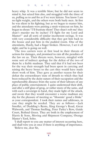 heavy whip. It was a terrible blow; but he did not seem to
mind it, but seized him also, and struggled with the three of
us, pulling us to and fro as if we were kittens. You know I am
no light weight, and the others were both burly men. At ﬁrst
he was silent in his ﬁghting; but as we began to master him,
and the attendants were putting a strait-waistcoat on him, he
began to shout:"I'll frustrate them! They shan't rob me! they
shan't murder me by inches! I'll fight for my Lord and
Master!" and all sorts of similar incoherent ravings. It was
with very considerable difficulty that they got him back to
the house and put him in the padded room. One of the
attendants, Hardy, had a ﬁnger broken. However, I set it all
right; and he is going on well.
'The two carriers were at first loud in their threats of
actions for damages, and promised to rain all the penalties of
the law on us. Their threats were, however, mingled with
some sort of indirect apology for the defeat of the two of
them by a feeble madman. They said that if it had not been
for the way their strength had been spent in carrying and
raising the heavy boxes to the cart they would have made
short work of him. They gave as another reason for their
defeat the extraordinary state of drouth to which they had
been reduced by the dusty nature of their occupation and the
reprehensible distance from the scene of their labours of any
place of public entertainment. I quite understood their drift,
and after a stiff glass of grog, or rather more of the same, and
with each a sovereign in hand, they made light of the attack,
and swore that they would encounter a worse madman any
day for the pleasure of meeting so "bloomin' good a bloke"
as your correspondent. I took their names and addresses, in
case they might be needed. They are as follows:—Jack
Smollet, of Dudding's Rents, King George's Road, Great
Walworth, and Thomas Snelling, Peter Parley's Row, Guide
Court, Bethnal Green. They are both in the employment of
Harris & Sons, Moving and Shipment Company, Orange
Master's Yard, Soho.
'I shall report to you any matter of interest occurring here,
and shall wire you at once if there is anything of importance.
'Believe me, dear Sir,
D R A C U L A
168
 