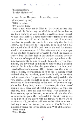 'Yours faithfully,
'Patrick Hennessey.'
LETTER, MINA HARKER TO LUCY WESTENRA
(Unopened by her)
'18 September.
'My dearest Lucy,—
'Such a sad blow has befallen us. Mr Hawkins has died
very suddenly. Some may not think it so sad for us, but we
had both come to so love him that it really seems as though
we had lost a father. I never knew either father or mother,
so that the dear old man's death is a real blow to me.
Jonathan is greatly distressed. It is not only that he feels
sorrow, deep sorrow, for the dear, good man who has
befriended him all his life, and now at the end has treated
him like his own son and left him a fortune which to people
of our modest bringing up is wealth beyond the dream of
avarice, but Jonathan feels it on another account. He says
the amount of responsibility which it puts upon him makes
him nervous. He begins to doubt himself. I try to cheer
him up, and my belief in him helps him to have a belief in
himself. But it is here that the grave shock that he experi-
enced tells upon him most. Oh, it is too hard that a sweet,
simple, noble, strong nature such as his—a nature which
enabled him, by our dear, good friend's aid, to rise from
clerk to master in a few years—should be so injured that the
very essence of its strength is gone. Forgive me, dear, if I
worry you with my troubles in the midst of your own hap-
piness; but, Lucy dear, I must tell someone, for the strain of
keeping up a brave and cheerful appearance to Jonathan
tries me, and I have no one here that I can confide in. I
dread coming up to London, as we must do the day after
to-morrow; for poor Mr Hawkins left in his will that he was
to be buried in the grave with his father. As there are no
relations at all, Jonathan will have to be chief mourner. I
shall try to run over to see you, dearest, if only for a few
minutes. Forgive me for troubling you. With all blessings,
'Your loving
'Mina Harker.'
D R A C U L A
169
 