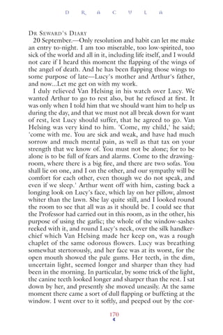 DR SEWARD'S DIARY
20 September.—Only resolution and habit can let me make
an entry to-night. I am too miserable, too low-spirited, too
sick of the world and all in it, including life itself, and I would
not care if I heard this moment the ﬂapping of the wings of
the angel of death. And he has been ﬂapping those wings to
some purpose of late—Lucy's mother and Arthur's father,
and now...Let me get on with my work.
I duly relieved Van Helsing in his watch over Lucy. We
wanted Arthur to go to rest also, but he refused at ﬁrst. It
was only when I told him that we should want him to help us
during the day, and that we must not all break down for want
of rest, lest Lucy should suffer, that he agreed to go. Van
Helsing was very kind to him. 'Come, my child,' he said;
'come with me. You are sick and weak, and have had much
sorrow and much mental pain, as well as that tax on your
strength that we know of. You must not be alone; for to be
alone is to be full of fears and alarms. Come to the drawing-
room, where there is a big ﬁre, and there are two sofas. You
shall lie on one, and I on the other, and our sympathy will be
comfort for each other, even though we do not speak, and
even if we sleep.' Arthur went off with him, casting back a
longing look on Lucy's face, which lay on her pillow, almost
whiter than the lawn. She lay quite still, and I looked round
the room to see that all was as it should be. I could see that
the Professor had carried out in this room, as in the other, his
purpose of using the garlic; the whole of the window-sashes
reeked with it, and round Lucy's neck, over the silk handker-
chief which Van Helsing made her keep on, was a rough
chaplet of the same odorous flowers. Lucy was breathing
somewhat stertorously, and her face was at its worst, for the
open mouth showed the pale gums. Her teeth, in the dim,
uncertain light, seemed longer and sharper than they had
been in the morning. In particular, by some trick of the light,
the canine teeth looked longer and sharper than the rest. I sat
down by her, and presently she moved uneasily. At the same
moment there came a sort of dull ﬂapping or buffeting at the
window. I went over to it softly, and peeped out by the cor-
D R A C U L A
170
 