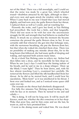ner of the blind. There was a full moonlight, and I could see
that the noise was made by a great bat, which wheeled
round—doubtless attracted by the light, although so dim—
and every now and again struck the window with its wings.
When I came back to my seat I found that Lucy had moved
slightly, and had torn away the garlic ﬂowers from her throat.
I replaced them as well as I could, and sat watching her.
Presently she woke, and I gave her food, as Van Helsing
had prescribed. She took but a little, and that languidly.
There did not seem to be with her now the unconscious
struggle for life and strength that had hitherto so marked her
illness. It struck me as curious that the moment she became
conscious she pressed the garlic ﬂowers close to her. It was
certainly odd that whenever she got into that lethargic state,
with the stertorous breathing, she put the ﬂowers from her;
but that when she waked she clutched them close. There was
no possibility of making any mistake about this, for in the
long hours that followed, she had many spells of sleeping and
waking, and repeated both actions many times.
At six o'clock Van Helsing came to relieve me. Arthur had
then fallen into a doze, and he mercifully let him sleep on.
When he saw Lucy's face I could hear the hissing indraw of
his breath, and he said to me in a sharp whisper: 'Draw up
the blind; I want light!' Then he bent down, and, with his
face almost touching Lucy's, examined her carefully. He
removed the ﬂowers and lifted the silk handkerchief from her
throat. As he did so he started back, and I could hear his
ejaculation, 'Mein Gott!' as it was smothered in his throat. I
bent over and looked too, and as I noticed some queer chill
came over me.
The wounds on the throat had absolutely disappeared.
For fully five minutes Van Helsing stood looking at her,
with his face at its sternest. Then he turned to me and said
calmly:—
'She is dying. It will not be long now. It will be much dif-
ference, mark me, whether she dies conscious or in her sleep.
Wake that poor boy, and let him come and see the last; he
trusts us, and we have promised him.'
I went to the dining-room and waked him. He was dazed
D R A C U L A
171
 