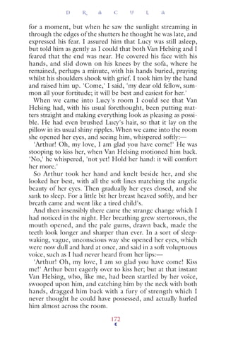 for a moment, but when he saw the sunlight streaming in
through the edges of the shutters he thought he was late, and
expressed his fear. I assured him that Lucy was still asleep,
but told him as gently as I could that both Van Helsing and I
feared that the end was near. He covered his face with his
hands, and slid down on his knees by the sofa, where he
remained, perhaps a minute, with his hands buried, praying
whilst his shoulders shook with grief. I took him by the hand
and raised him up. 'Come,' I said, 'my dear old fellow, sum-
mon all your fortitude; it will be best and easiest for her.'
When we came into Lucy's room I could see that Van
Helsing had, with his usual forethought, been putting mat-
ters straight and making everything look as pleasing as possi-
ble. He had even brushed Lucy's hair, so that it lay on the
pillow in its usual shiny ripples. When we came into the room
she opened her eyes, and seeing him, whispered softly:—
'Arthur! Oh, my love, I am glad you have come!' He was
stooping to kiss her, when Van Helsing motioned him back.
'No,' he whispered, 'not yet! Hold her hand: it will comfort
her more.'
So Arthur took her hand and knelt beside her, and she
looked her best, with all the soft lines matching the angelic
beauty of her eyes. Then gradually her eyes closed, and she
sank to sleep. For a little bit her breast heaved softly, and her
breath came and went like a tired child's.
And then insensibly there came the strange change which I
had noticed in the night. Her breathing grew stertorous, the
mouth opened, and the pale gums, drawn back, made the
teeth look longer and sharper than ever. In a sort of sleep-
waking, vague, unconscious way she opened her eyes, which
were now dull and hard at once, and said in a soft voluptuous
voice, such as I had never heard from her lips:—
'Arthur! Oh, my love, I am so glad you have come! Kiss
me!' Arthur bent eagerly over to kiss her; but at that instant
Van Helsing, who, like me, had been startled by her voice,
swooped upon him, and catching him by the neck with both
hands, dragged him back with a fury of strength which I
never thought he could have possessed, and actually hurled
him almost across the room.
D R A C U L A
172
 