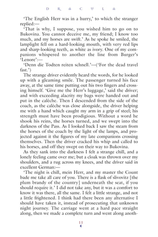 ‘The English Herr was in a hurry,’ to which the stranger
replied:—
‘That is why, I suppose, you wished him to go on to
Bukovina. You cannot deceive me, my friend; I know too
much, and my horses are swift.’ As he spoke he smiled, the
lamplight fell on a hard-looking mouth, with very red lips
and sharp-looking teeth, as white as ivory. One of my com-
panions whispered to another the line from Burger’s
‘Lenore’:—
‘Denn die Todten reiten schnell.’—(‘For the dead travel
fast.’)
The strange driver evidently heard the words, for he looked
up with a gleaming smile. The passenger turned his face
away, at the same time putting out his two ﬁngers and cross-
ing himself. ‘Give me the Herr’s luggage,’ said the driver;
and with exceeding alacrity my bags were handed out and
put in the calèche. Then I descended from the side of the
coach, as the calèche was close alongside, the driver helping
me with a hand which caught my arm in a grip of steel; his
strength must have been prodigious. Without a word he
shook his reins, the horses turned, and we swept into the
darkness of the Pass. As I looked back I saw the steam from
the horses of the coach by the light of the lamps, and pro-
jected against it the ﬁgures of my late companions crossing
themselves. Then the driver cracked his whip and called to
his horses, and off they swept on their way to Bukovina.
As they sank into the darkness I felt a strange chill, and a
lonely feeling came over me; but a cloak was thrown over my
shoulders, and a rug across my knees, and the driver said in
excellent German:—
‘The night is chill, mein Herr, and my master the Count
bade me take all care of you. There is a ﬂask of slivovitz [the
plum brandy of the country] underneath the seat, if you
should require it.’ I did not take any, but it was a comfort to
know it was there, all the same. I felt a little strange, and not
a little frightened. I think had there been any alternative I
should have taken it, instead of prosecuting that unknown
night journey. The carriage went at a hard pace straight
along, then we made a complete turn and went along anoth-
D R A C U L A
11
 