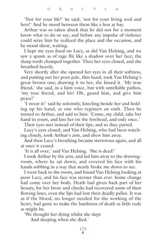 'Not for your life!' he said; 'not for your living soul and
hers!' And he stood between them like a lion at bay.
Arthur was so taken aback that he did not for a moment
know what to do or say; and before any impulse of violence
could seize him he realized the place and the occasion, and
he stood silent, waiting.
I kept my eyes ﬁxed on Lucy, as did Van Helsing, and we
saw a spasm as of rage flit like a shadow over her face; the
sharp teeth champed together. Then her eyes closed, and she
breathed heavily.
Very shortly after she opened her eyes in all their softness,
and putting out her poor pale, thin hand, took Van Helsing's
great brown one; drawing it to her, she kissed it. 'My true
friend,' she said, in a faint voice, but with untellable pathos,
'my true friend, and his! Oh, guard him, and give him
peace!'
'I swear it!' said he solemnly, kneeling beside her and hold-
ing up his hand, as one who registers an oath. Then he
turned to Arthur, and said to him: 'Come, my child, take her
hand in yours, and kiss her on the forehead, and only once.'
Their eyes met instead of their lips; and so they parted.
Lucy's eyes closed; and Van Helsing, who had been watch-
ing closely, took Arthur's arm, and drew him away.
And then Lucy's breathing became stertorous again, and all
at once it ceased.
'It is all over,' said Van Helsing. 'She is dead!'
I took Arthur by the arm, and led him away to the drawing-
room, where he sat down, and covered his face with his
hands sobbing in a way that nearly broke me down to see.
I went back to the room, and found Van Helsing looking at
poor Lucy, and his face was sterner than ever. Some change
had come over her body. Death had given back part of her
beauty, for her brow and cheeks had recovered some of their
ﬂowing lines; even the lips had lost their deadly pallor. It was
as if the blood, no longer needed for the working of the
heart, had gone to make the harshness of death as little rude
as might be.
'We thought her dying whilst she slept
And sleeping when she died.'
D R A C U L A
173
 