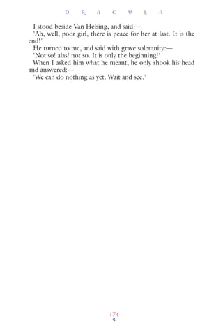 I stood beside Van Helsing, and said:—
'Ah, well, poor girl, there is peace for her at last. It is the
end!'
He turned to me, and said with grave solemnity:—
'Not so! alas! not so. It is only the beginning!'
When I asked him what he meant, he only shook his head
and answered:—
'We can do nothing as yet. Wait and see.'
D R A C U L A
174
 