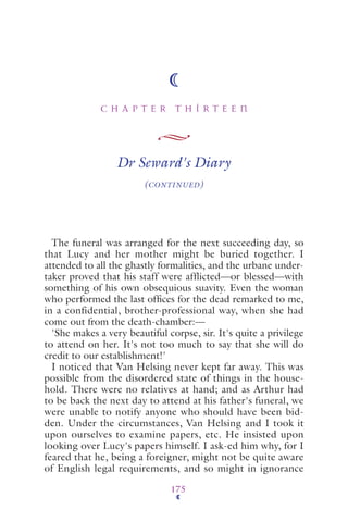 C H A P T E R T H I R T E E N
175
Dr Seward's Diary
(CONTINUED)
The funeral was arranged for the next succeeding day, so
that Lucy and her mother might be buried together. I
attended to all the ghastly formalities, and the urbane under-
taker proved that his staff were afflicted—or blessed—with
something of his own obsequious suavity. Even the woman
who performed the last ofﬁces for the dead remarked to me,
in a confidential, brother-professional way, when she had
come out from the death-chamber:—
'She makes a very beautiful corpse, sir. It's quite a privilege
to attend on her. It's not too much to say that she will do
credit to our establishment!'
I noticed that Van Helsing never kept far away. This was
possible from the disordered state of things in the house-
hold. There were no relatives at hand; and as Arthur had
to be back the next day to attend at his father's funeral, we
were unable to notify anyone who should have been bid-
den. Under the circumstances, Van Helsing and I took it
upon ourselves to examine papers, etc. He insisted upon
looking over Lucy's papers himself. I ask-ed him why, for I
feared that he, being a foreigner, might not be quite aware
of English legal requirements, and so might in ignorance
 