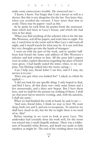 make some unnecessary trouble. He answered me:—
'I know; I know. You forget that I am a lawyer as well as a
doctor. But this is not altogether for the law. You knew that,
when you avoided the coroner. I have more than him to
avoid. There may be papers—such as this.'
As he spoke he took from his pocket-book the memoran-
dum which had been in Lucy's breast, and which she had
torn in her sleep.
'When you ﬁnd anything of the solicitor who is for the late
Mrs Westenra, seal all her papers, and write him to-night. For
me, I watch here in the room and in Miss Lucy's old room all
night, and I myself search for what may be. It is not well that
her very thoughts go into the hands of strangers.'
I went on with my part of the work, and in another half-
hour had found the name and address of Mrs Westenra's
solicitor and had written to him. All the poor lady's papers
were in order; explicit directions regarding the place of burial
were given. I had hardly sealed the letter, when, to my sur-
prise, Van Helsing walked into the room, saying:—
'Can I help you, friend John? I am free, and if I may, my
service is to you.'
'Have you got what you looked for?' I asked, to which he
replied:—
'I did not look for any speciﬁc thing. I only hoped to ﬁnd,
and ﬁnd I have, all that there was—only some letters and a
few memoranda, and a diary new begun. But I have them
here, and we shall for the present say nothing of them. I shall
see that poor lad to-morrow evening, and, with his sanction,
I shall use some.'
When we had ﬁnished the work in hand, he said to me:—
'And now, friend John, I think we may to bed. We want
sleep, both you and I, and rest to recuperate. To-morrow we
shall have much to do, but for the to-night there is no need
of us. Alas!'
Before turning in we went to look at poor Lucy. The
undertaker had certainly done his work well, for the room
was turned into a small chapelle ardente. There was a wilder-
ness of beautiful white ﬂowers, and death was made as little
repulsive as might be. The end of the winding-sheet was laid
D R A C U L A
176
 