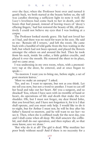over the face; when the Professor bent over and turned it
gently back, we both started at the beauty before us, the tall
wax candles showing a sufficient light to note it well. All
Lucy's loveliness had come back to her in death, and the
hours that had passed, instead of leaving traces of 'decay's
effacing ﬁngers,' had but restored the beauty of life, till posi-
tively I could not believe my eyes that I was looking at a
corpse.
The Professor looked sternly grave. He had not loved her
as I had, and there was no need for tears in his eyes. He said
to me: 'Remain till I return,' and left the room. He came
back with a handful of wild garlic from the box waiting in the
hall, but which had not been opened, and placed the ﬂowers
amongst the others on and around the bed. Then he took
from his neck, inside his collar, a little golden cruciﬁx, and
placed it over the mouth. He restored the sheet to its place,
and we came away.
I was undressing in my own room, when, with a premoni-
tory tap at the door, he entered, and at once began to
speak:—
'To-morrow I want you to bring me, before night, a set of
post-mortem knives.'
'Must we make an autopsy?' I asked.
'Yes, and no. I want to operate, but not as you think. Let
me tell you now, but not a word to another. I want to cut off
her head and take out her heart. Ah! you a surgeon, and so
shocked! You, whom I have seen with no tremble of hand or
heart, do operations of life and death that make the rest
shudder. Oh, but I must not forget, my dear friend John,
that you loved her; and I have not forgotten it, for it is I that
shall operate, and you must only help. I would like to do it
to-night, but for Arthur I must not; he will be free after his
father's funeral to-morrow, and he will want to see her—to
see it. Then, when she is cofﬁned ready for the next day, you
and I shall come when all sleep. We shall unscrew the cofﬁn-
lid, and shall do our operation; and then replace all, so that
none know, save we alone.'
'But why do it at all? The girl is dead. Why mutilate her
poor body without need? And if there is no necessity for a
D R A C U L A
177
 