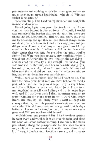 post-mortem and nothing to gain by it—no good to her, to
us, to science, to human knowledge—why do it? Without
such it is monstrous.'
For answer he put his hand on my shoulder, and said, with
inﬁnite tenderness:—
'Friend John, I pity your poor bleeding heart; and I love
you the more because it does so bleed. If I could, I would
take on myself the burden that you do bear. But there are
things that you know not, but that you shall know, and bless
me for knowing, though they are not pleasant things. John,
my child, you have been my friend now many years, and yet
did you never know me to do any without good cause? I may
err—I am but man; but I believe in all I do. Was it not for
these causes that you send for me when the great trouble
came? Yes! Were you not amazed, nay horrified, when I
would not let Arthur kiss his love—though she was dying—
and snatched him away by all my strength? Yes! And yet you
saw how she thanked me, with her so beautiful dying eyes,
her voice, too, so weak, and she kiss my rough old hand and
bless me? Yes! And did you not hear me swear promise to
her, that so she closed her eyes grateful? Yes!
'Well, I have good reason now for all I want to do. You
have for many years trust me; you have believe me weeks
past, when there be things so strange that you might have
well doubt. Believe me yet a little, friend John. If you trust
me not, then I must tell what I think; and that is not perhaps
well. And if I work—as work I shall, no matter trust or no
trust—without my friend trust in me, I work with heavy
heart, and feel, oh! so lonely when I want all help and
courage that may be!' He paused a moment, and went on
solemnly: 'Friend John, there are strange and terrible days
before us. Let us not be two, but one, that so we work to a
good end. Will you not have faith in me?'
I took his hand, and promised him. I held my door open as
he went away, and watched him go into his room and close
the door. As I stood without moving, I saw one of the maids
pass silently along the passage—she had her back towards
me, so did not see me—and go into the room where Lucy
lay. The sight touched me. Devotion is so rare, and we are so
D R A C U L A
178
 