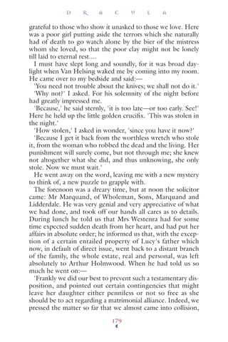 grateful to those who show it unasked to those we love. Here
was a poor girl putting aside the terrors which she naturally
had of death to go watch alone by the bier of the mistress
whom she loved, so that the poor clay might not be lonely
till laid to eternal rest....
I must have slept long and soundly, for it was broad day-
light when Van Helsing waked me by coming into my room.
He came over to my bedside and said:—
'You need not trouble about the knives; we shall not do it.'
'Why not?' I asked. For his solemnity of the night before
had greatly impressed me.
'Because,' he said sternly, 'it is too late—or too early. See!'
Here he held up the little golden cruciﬁx. 'This was stolen in
the night.'
'How stolen,' I asked in wonder, 'since you have it now?'
'Because I get it back from the worthless wretch who stole
it, from the woman who robbed the dead and the living. Her
punishment will surely come, but not through me; she knew
not altogether what she did, and thus unknowing, she only
stole. Now we must wait.'
He went away on the word, leaving me with a new mystery
to think of, a new puzzle to grapple with.
The forenoon was a dreary time, but at noon the solicitor
came: Mr Marquand, of Wholeman, Sons, Marquand and
Lidderdale. He was very genial and very appreciative of what
we had done, and took off our hands all cares as to details.
During lunch he told us that Mrs Westenra had for some
time expected sudden death from her heart, and had put her
affairs in absolute order; he informed us that, with the excep-
tion of a certain entailed property of Lucy's father which
now, in default of direct issue, went back to a distant branch
of the family, the whole estate, real and personal, was left
absolutely to Arthur Holmwood. When he had told us so
much he went on:—
'Frankly we did our best to prevent such a testamentary dis-
position, and pointed out certain contingencies that might
leave her daughter either penniless or not so free as she
should be to act regarding a matrimonial alliance. Indeed, we
pressed the matter so far that we almost came into collision,
D R A C U L A
179
 