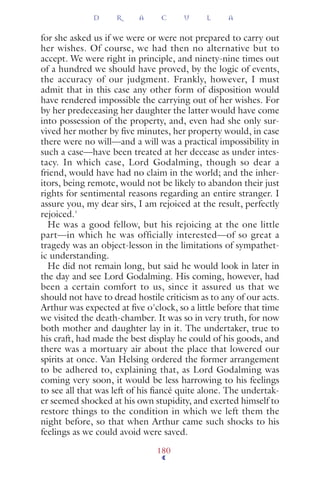 for she asked us if we were or were not prepared to carry out
her wishes. Of course, we had then no alternative but to
accept. We were right in principle, and ninety-nine times out
of a hundred we should have proved, by the logic of events,
the accuracy of our judgment. Frankly, however, I must
admit that in this case any other form of disposition would
have rendered impossible the carrying out of her wishes. For
by her predeceasing her daughter the latter would have come
into possession of the property, and, even had she only sur-
vived her mother by ﬁve minutes, her property would, in case
there were no will—and a will was a practical impossibility in
such a case—have been treated at her decease as under intes-
tacy. In which case, Lord Godalming, though so dear a
friend, would have had no claim in the world; and the inher-
itors, being remote, would not be likely to abandon their just
rights for sentimental reasons regarding an entire stranger. I
assure you, my dear sirs, I am rejoiced at the result, perfectly
rejoiced.'
He was a good fellow, but his rejoicing at the one little
part—in which he was officially interested—of so great a
tragedy was an object-lesson in the limitations of sympathet-
ic understanding.
He did not remain long, but said he would look in later in
the day and see Lord Godalming. His coming, however, had
been a certain comfort to us, since it assured us that we
should not have to dread hostile criticism as to any of our acts.
Arthur was expected at ﬁve o'clock, so a little before that time
we visited the death-chamber. It was so in very truth, for now
both mother and daughter lay in it. The undertaker, true to
his craft, had made the best display he could of his goods, and
there was a mortuary air about the place that lowered our
spirits at once. Van Helsing ordered the former arrangement
to be adhered to, explaining that, as Lord Godalming was
coming very soon, it would be less harrowing to his feelings
to see all that was left of his ﬁancé quite alone. The undertak-
er seemed shocked at his own stupidity, and exerted himself to
restore things to the condition in which we left them the
night before, so that when Arthur came such shocks to his
feelings as we could avoid were saved.
D R A C U L A
180
 