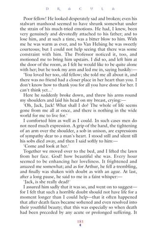 Poor fellow! He looked desperately sad and broken; even his
stalwart manhood seemed to have shrunk somewhat under
the strain of his much-tried emotions. He had, I knew, been
very genuinely and devotedly attached to his father; and to
lose him, and at such a time, was a bitter blow to him. With
me he was warm as ever, and to Van Helsing he was sweetly
courteous; but I could not help seeing that there was some
constraint with him. The Professor noticed it, too, and
motioned me to bring him upstairs. I did so, and left him at
the door of the room, as I felt he would like to be quite alone
with her; but he took my arm and led me in, saying huskily:—
'You loved her too, old fellow; she told me all about it, and
there was no friend had a closer place in her heart than you. I
don't know how to thank you for all you have done for her. I
can't think yet...'
Here he suddenly broke down, and threw his arms round
my shoulders and laid his head on my breast, crying:—
'Oh, Jack, Jack! What shall I do? The whole of life seems
gone from me all at once, and there is nothing in the wide
world for me to live for.'
I comforted him as well as I could. In such cases men do
not need much expression. A grip of the hand, the tightening
of an arm over the shoulder, a sob in unison, are expressions
of sympathy dear to a man's heart. I stood still and silent till
his sobs died away, and then I said softly to him:—
'Come and look at her.'
Together we moved over to the bed, and I lifted the lawn
from her face. God! how beautiful she was. Every hour
seemed to be enhancing her loveliness. It frightened and
amazed me somewhat; and as for Arthur, he fell a-trembling,
and ﬁnally was shaken with doubt as with an ague. At last,
after a long pause, he said to me in a faint whisper:—
'Jack, is she really dead?'
I assured him sadly that it was so, and went on to suggest—
for I felt that such a horrible doubt should not have life for a
moment longer than I could help—that it often happened
that after death faces became softened and even resolved into
their youthful beauty; that this was especially so when death
had been preceded by any acute or prolonged suffering. It
D R A C U L A
181
 