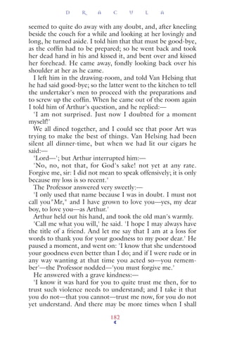 seemed to quite do away with any doubt, and, after kneeling
beside the couch for a while and looking at her lovingly and
long, he turned aside. I told him that that must be good-bye,
as the cofﬁn had to be prepared; so he went back and took
her dead hand in his and kissed it, and bent over and kissed
her forehead. He came away, fondly looking back over his
shoulder at her as he came.
I left him in the drawing-room, and told Van Helsing that
he had said good-bye; so the latter went to the kitchen to tell
the undertaker's men to proceed with the preparations and
to screw up the cofﬁn. When he came out of the room again
I told him of Arthur's question, and he replied:—
'I am not surprised. Just now I doubted for a moment
myself!'
We all dined together, and I could see that poor Art was
trying to make the best of things. Van Helsing had been
silent all dinner-time, but when we had lit our cigars he
said:—
'Lord—'; but Arthur interrupted him:—
'No, no, not that, for God's sake! not yet at any rate.
Forgive me, sir: I did not mean to speak offensively; it is only
because my loss is so recent.'
The Professor answered very sweetly:—
'I only used that name because I was in doubt. I must not
call you"Mr," and I have grown to love you—yes, my dear
boy, to love you—as Arthur.'
Arthur held out his hand, and took the old man's warmly.
'Call me what you will,' he said. 'I hope I may always have
the title of a friend. And let me say that I am at a loss for
words to thank you for your goodness to my poor dear.' He
paused a moment, and went on: 'I know that she understood
your goodness even better than I do; and if I were rude or in
any way wanting at that time you acted so—you remem-
ber'—the Professor nodded—'you must forgive me.'
He answered with a grave kindness:—
'I know it was hard for you to quite trust me then, for to
trust such violence needs to understand; and I take it that
you do not—that you cannot—trust me now, for you do not
yet understand. And there may be more times when I shall
D R A C U L A
182
 