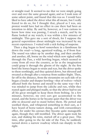 er straight road. It seemed to me that we were simply going
over and over the same ground again; and so I took note of
some salient point, and found that this was so. I would have
liked to have asked the driver what this all meant, but I really
feared to do so, for I thought that, placed as I was, any
protest would have had no effect in case there had been an
intention to delay. By and by, however, as I was curious to
know how time was passing, I struck a match, and by its
flame looked at my watch; it was within a few minutes of
midnight. This gave me a sort of shock, for I suppose the
general superstition about midnight was increased by my
recent experiences. I waited with a sick feeling of suspense.
Then a dog began to howl somewhere in a farmhouse far
down the road—a long, agonized wailing, as if from fear.
The sound was taken up by another dog, and then another
and another, till, borne on the wind which now sighed softly
through the Pass, a wild howling began, which seemed to
come from all over the country, as far as the imagination
could grasp it through the gloom of the night. At the ﬁrst
howl the horses began to strain and rear, but the driver spoke
to them soothingly, and they quieted down, but shivered and
sweated as though after a runaway from sudden fright. Then,
far off in the distance, from the mountains on each side of us
began a louder and sharper howling—that of wolves—which
affected both the horses and myself in the same way—for I
was minded to jump from the calèche and run, whilst they
reared again and plunged madly, so that the driver had to use
all his great strength to keep them from bolting. In a few
minutes, however, my own ears got accustomed to the
sound, and the horses so far became quiet that the driver was
able to descend and to stand before them. He petted and
soothed them, and whispered something in their ears, as I
have heard of horse-tamers doing, and with extraordinary
effect, for under his caresses they became quite manageable
again, though they still trembled. The driver again took his
seat, and shaking his reins, started off at a great pace. This
time, after going to the far side of the Pass, he suddenly
turned down a narrow roadway which ran sharply to the
right.
D R A C U L A
12
 