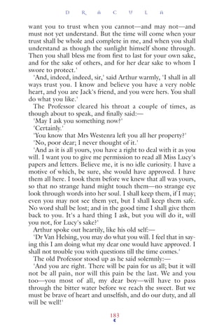 want you to trust when you cannot—and may not—and
must not yet understand. But the time will come when your
trust shall be whole and complete in me, and when you shall
understand as though the sunlight himself shone through.
Then you shall bless me from ﬁrst to last for your own sake,
and for the sake of others, and for her dear sake to whom I
swore to protect.'
'And, indeed, indeed, sir,' said Arthur warmly, 'I shall in all
ways trust you. I know and believe you have a very noble
heart, and you are Jack's friend, and you were hers. You shall
do what you like.'
The Professor cleared his throat a couple of times, as
though about to speak, and ﬁnally said:—
'May I ask you something now?'
'Certainly.'
'You know that Mrs Westenra left you all her property?'
'No, poor dear; I never thought of it.'
'And as it is all yours, you have a right to deal with it as you
will. I want you to give me permission to read all Miss Lucy's
papers and letters. Believe me, it is no idle curiosity. I have a
motive of which, be sure, she would have approved. I have
them all here. I took them before we knew that all was yours,
so that no strange hand might touch them—no strange eye
look through words into her soul. I shall keep them, if I may;
even you may not see them yet, but I shall keep them safe.
No word shall be lost; and in the good time I shall give them
back to you. It's a hard thing I ask, but you will do it, will
you not, for Lucy's sake?'
Arthur spoke out heartily, like his old self:—
'Dr Van Helsing, you may do what you will. I feel that in say-
ing this I am doing what my dear one would have approved. I
shall not trouble you with questions till the time comes.'
The old Professor stood up as he said solemnly:—
'And you are right. There will be pain for us all; but it will
not be all pain, nor will this pain be the last. We and you
too—you most of all, my dear boy—will have to pass
through the bitter water before we reach the sweet. But we
must be brave of heart and unselﬁsh, and do our duty, and all
will be well!'
D R A C U L A
183
 