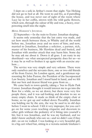 I slept on a sofa in Arthur's room that night. Van Helsing
did not go to bed at all. He went to and fro, as if patrolling
the house, and was never out of sight of the room where
Lucy lay in her coffin, strewn with the wild garlic flowers,
which sent, through the odour of lily and rose, a heavy, over-
powering smell into the night.
MINA HARKER'S JOURNAL
22 September.—In the train to Exeter. Jonathan sleeping.
It seems only yesterday that the last entry was made, and
yet how much between them, in Whitby and all the world
before me, Jonathan away and no news of him; and now,
married to Jonathan, Jonathan a solicitor, a partner, rich,
master of his business, Mr Hawkins dead and buried, and
Jonathan with another attack that may harm him. Some day
he may ask me about it. Down it all goes. I am rusty in my
shorthand—see what unexpected prosperity does for us—so
it may be as well to freshen it up again with an exercise any-
how....
The service was very simple and very solemn. There were
only ourselves and the servants there, one or two old friends
of his from Exeter, his London agent, and a gentleman rep-
resenting Sir John Paxton, the President of the Incorporated
Law Society. Jonathan and I stood hand in hand, and we felt
that our best and dearest friend was gone from us....
We came back to town quietly, taking a 'bus to Hyde Park
Corner. Jonathan thought it would interest me to go into the
Row for a while, so we sat down; but there were very few
people there, and it was sad-looking and desolate to see so
many empty chairs. It made us think of the empty chair at
home; so we got up and walked down Piccadilly. Jonathan
was holding me by the arm, the way he used to in old days
before I went to school. I felt it very improper, for you can't
go on for some years teaching etiquette and decorum to
other girls without the pedantry of it biting into yourself a
bit; but it was Jonathan, and he was my husband, and we
didn't know anybody who saw us—and we didn't care if they
did—so on we walked. I was looking at a very beautiful girl,
in a big cart-wheel hat, sitting in a victoria outside Giuliano's
D R A C U L A
184
 