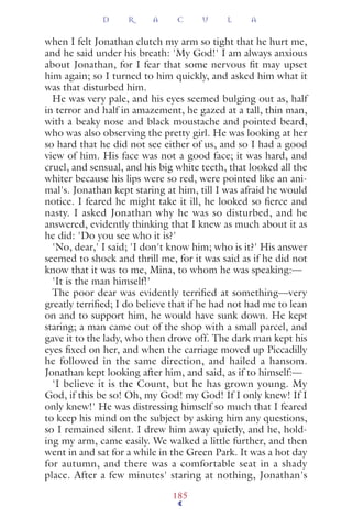 when I felt Jonathan clutch my arm so tight that he hurt me,
and he said under his breath: 'My God!' I am always anxious
about Jonathan, for I fear that some nervous ﬁt may upset
him again; so I turned to him quickly, and asked him what it
was that disturbed him.
He was very pale, and his eyes seemed bulging out as, half
in terror and half in amazement, he gazed at a tall, thin man,
with a beaky nose and black moustache and pointed beard,
who was also observing the pretty girl. He was looking at her
so hard that he did not see either of us, and so I had a good
view of him. His face was not a good face; it was hard, and
cruel, and sensual, and his big white teeth, that looked all the
whiter because his lips were so red, were pointed like an ani-
mal's. Jonathan kept staring at him, till I was afraid he would
notice. I feared he might take it ill, he looked so ﬁerce and
nasty. I asked Jonathan why he was so disturbed, and he
answered, evidently thinking that I knew as much about it as
he did: 'Do you see who it is?'
'No, dear,' I said; 'I don't know him; who is it?' His answer
seemed to shock and thrill me, for it was said as if he did not
know that it was to me, Mina, to whom he was speaking:—
'It is the man himself!'
The poor dear was evidently terriﬁed at something—very
greatly terriﬁed; I do believe that if he had not had me to lean
on and to support him, he would have sunk down. He kept
staring; a man came out of the shop with a small parcel, and
gave it to the lady, who then drove off. The dark man kept his
eyes ﬁxed on her, and when the carriage moved up Piccadilly
he followed in the same direction, and hailed a hansom.
Jonathan kept looking after him, and said, as if to himself:—
'I believe it is the Count, but he has grown young. My
God, if this be so! Oh, my God! my God! If I only knew! If I
only knew!' He was distressing himself so much that I feared
to keep his mind on the subject by asking him any questions,
so I remained silent. I drew him away quietly, and he, hold-
ing my arm, came easily. We walked a little further, and then
went in and sat for a while in the Green Park. It was a hot day
for autumn, and there was a comfortable seat in a shady
place. After a few minutes' staring at nothing, Jonathan's
D R A C U L A
185
 
