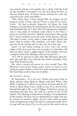 eyes closed, and he went quietly into a sleep, with his head
on my shoulder. I thought it was the best thing for him, so
did not disturb him. In about twenty minutes he woke up,
and said to me quite cheerfully:—
'Why, Mina, have I been asleep? Oh, do forgive me for
being so rude. Come, and we'll have a cup of tea some-
where.' He had evidently forgotten all about the dark
stranger, as in his illness he had forgotten all that this episode
had reminded him of. I don't like this lapsing into forgetful-
ness; it may make or continue some injury to the brain. I
must not ask him, for fear I shall do more harm than good;
but I must somehow learn the facts of his journey abroad.
The time is come, I fear, when I must open that parcel and
know what is written. Oh, Jonathan, you will, I know, for-
give me if I do wrong, but it is for your own dear sake.
Later.—A sad home-coming in every way—the house
empty of the dear soul who was so good to us; Jonathan still
pale and dizzy under a slight relapse of his malady; and now
a telegram from Van Helsing, whoever he may be:—
'You will be grieved to hear that Mrs Westenra died five
days ago, and that Lucy died the day before yesterday. They
were both buried to-day.'
Oh, what a wealth of sorrow in a few words! Poor Mrs
Westenra! poor Lucy! Gone, gone, never to return to us!
And poor, poor Arthur, to have lost such sweetness out of his
life! God help us all to bear our troubles.
DR SEWARD'S DIARY
22 September.—It is all over. Arthur has gone back to
Ring, and has taken Quincey Morris with him. What a ﬁne
fellow is Quincey! I believe in my heart of hearts that he suf-
fered as much about Lucy's death as any of us; but he bore
himself through it like a moral Viking. If America can go on
breeding men like that, she will be a power in the world
indeed. Van Helsing is lying down, having a rest preparatory
to his journey. He goes over to Amsterdam to-night, but says
he returns to-morrow night; that he only wants to make
some arrangements which can only be made personally. He is
to stop with me then, if he can; he says he has work to do in
D R A C U L A
186
 