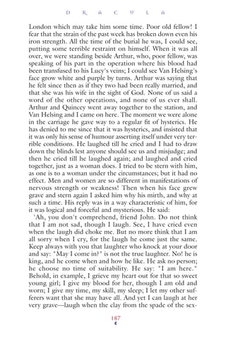 London which may take him some time. Poor old fellow! I
fear that the strain of the past week has broken down even his
iron strength. All the time of the burial he was, I could see,
putting some terrible restraint on himself. When it was all
over, we were standing beside Arthur, who, poor fellow, was
speaking of his part in the operation where his blood had
been transfused to his Lucy's veins; I could see Van Helsing's
face grow white and purple by turns. Arthur was saying that
he felt since then as if they two had been really married, and
that she was his wife in the sight of God. None of us said a
word of the other operations, and none of us ever shall.
Arthur and Quincey went away together to the station, and
Van Helsing and I came on here. The moment we were alone
in the carriage he gave way to a regular ﬁt of hysterics. He
has denied to me since that it was hysterics, and insisted that
it was only his sense of humour asserting itself under very ter-
rible conditions. He laughed till he cried and I had to draw
down the blinds lest anyone should see us and misjudge; and
then he cried till he laughed again; and laughed and cried
together, just as a woman does. I tried to be stern with him,
as one is to a woman under the circumstances; but it had no
effect. Men and women are so different in manifestations of
nervous strength or weakness! Then when his face grew
grave and stern again I asked him why his mirth, and why at
such a time. His reply was in a way characteristic of him, for
it was logical and forceful and mysterious. He said:
'Ah, you don't comprehend, friend John. Do not think
that I am not sad, though I laugh. See, I have cried even
when the laugh did choke me. But no more think that I am
all sorry when I cry, for the laugh he come just the same.
Keep always with you that laughter who knock at your door
and say: "May I come in?" is not the true laughter. No! he is
king, and he come when and how he like. He ask no person;
he choose no time of suitability. He say: "I am here."
Behold, in example, I grieve my heart out for that so sweet
young girl; I give my blood for her, though I am old and
worn; I give my time, my skill, my sleep; I let my other suf-
ferers want that she may have all. And yet I can laugh at her
very grave—laugh when the clay from the spade of the sex-
D R A C U L A
187
 