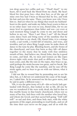 ton drop upon her coffin and say: "Thud! thud!" to my
heart, till it send back the blood from my cheek. My heart
bleed for that poor boy—that dear boy, so of the age of
mine own boy had I been so blessed that he live, and with
his hair and eyes the same. There, you know now why I love
him so. And yet when he say things that touch my husband-
heart to the quick, and make my father-heart yearn to him as
to no other man—not even to you, friend John, for we are
more level in experiences than father and son—yet even at
such moment King Laugh he come to me and shout and
bellow in my ear: "Here I am! Here I am!" till the blood
come dance back and bring some of the sunshine that he
carry with him to my cheek. Oh, friend John, it is a strange
world, a sad world, a world full of miseries, and woes, and
troubles; and yet when King Laugh come he make them all
dance to the tune he play. Bleeding hearts, and dry bones of
the churchyard, and tears that burn as they fall—all dance
together to the music that he make with that smileless
mouth of him. And believe me, friend John, that he is good
to come, and kind. Ah, we men and women are like ropes
drawn tight with strain that pull us different ways. Then
tears come; and, like the rain on the ropes, they brace us up,
until perhaps the strain become too great, and we break. But
King Laugh he come like the sunshine, and he ease off the
strain again; and we bear to go on with our labour, what it
may be.'
I did not like to wound him by pretending not to see his
idea; but, as I did not yet understand the cause of his laugh-
ter, I asked him. As he answered me his face grew stern, and
he said in quite a different tone:—
'Oh, it was the grim irony of it all—this so lovely lady gar-
landed with flowers, that looked so fair as life, till one by
one we wondered if she were truly dead; she laid in that so
fine marble house in that lonely churchyard, where rest so
many of her kin, laid there with the mother who loved her,
and whom she loved; and that sacred bell going "Toll! toll!
toll!" so sad and slow; and those holy men, with the white
garments of the angel, pretending to read books, and yet all
the time their eyes never on the page; and all us with the
D R A C U L A
188
 