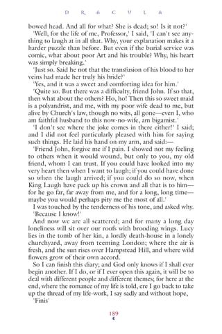 bowed head. And all for what? She is dead; so! Is it not?'
'Well, for the life of me, Professor,' I said, 'I can't see any-
thing to laugh at in all that. Why, your explanation makes it a
harder puzzle than before. But even if the burial service was
comic, what about poor Art and his trouble? Why, his heart
was simply breaking.'
'Just so. Said he not that the transfusion of his blood to her
veins had made her truly his bride?'
'Yes, and it was a sweet and comforting idea for him.'
'Quite so. But there was a difﬁculty, friend John. If so that,
then what about the others? Ho, ho! Then this so sweet maid
is a polyandrist, and me, with my poor wife dead to me, but
alive by Church's law, though no wits, all gone—even I, who
am faithful husband to this now-no-wife, am bigamist.'
'I don't see where the joke comes in there either!' I said;
and I did not feel particularly pleased with him for saying
such things. He laid his hand on my arm, and said:—
'Friend John, forgive me if I pain. I showed not my feeling
to others when it would wound, but only to you, my old
friend, whom I can trust. If you could have looked into my
very heart then when I want to laugh; if you could have done
so when the laugh arrived; if you could do so now, when
King Laugh have pack up his crown and all that is to him—
for he go far, far away from me, and for a long, long time—
maybe you would perhaps pity me the most of all.'
I was touched by the tenderness of his tone, and asked why.
'Because I know!'
And now we are all scattered; and for many a long day
loneliness will sit over our roofs with brooding wings. Lucy
lies in the tomb of her kin, a lordly death-house in a lonely
churchyard, away from teeming London; where the air is
fresh, and the sun rises over Hampstead Hill, and where wild
ﬂowers grow of their own accord.
So I can ﬁnish this diary; and God only knows if I shall ever
begin another. If I do, or if I ever open this again, it will be to
deal with different people and different themes; for here at the
end, where the romance of my life is told, ere I go back to take
up the thread of my life-work, I say sadly and without hope,
'Finis'
D R A C U L A
189
 