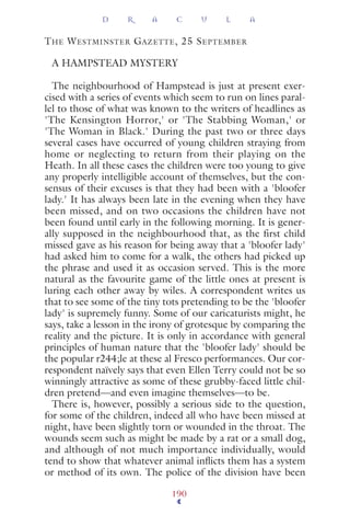 THE WESTMINSTER GAZETTE, 25 SEPTEMBER
A HAMPSTEAD MYSTERY
The neighbourhood of Hampstead is just at present exer-
cised with a series of events which seem to run on lines paral-
lel to those of what was known to the writers of headlines as
'The Kensington Horror,' or 'The Stabbing Woman,' or
'The Woman in Black.' During the past two or three days
several cases have occurred of young children straying from
home or neglecting to return from their playing on the
Heath. In all these cases the children were too young to give
any properly intelligible account of themselves, but the con-
sensus of their excuses is that they had been with a 'bloofer
lady.' It has always been late in the evening when they have
been missed, and on two occasions the children have not
been found until early in the following morning. It is gener-
ally supposed in the neighbourhood that, as the first child
missed gave as his reason for being away that a 'bloofer lady'
had asked him to come for a walk, the others had picked up
the phrase and used it as occasion served. This is the more
natural as the favourite game of the little ones at present is
luring each other away by wiles. A correspondent writes us
that to see some of the tiny tots pretending to be the 'bloofer
lady' is supremely funny. Some of our caricaturists might, he
says, take a lesson in the irony of grotesque by comparing the
reality and the picture. It is only in accordance with general
principles of human nature that the 'bloofer lady' should be
the popular r244;le at these al Fresco performances. Our cor-
respondent naïvely says that even Ellen Terry could not be so
winningly attractive as some of these grubby-faced little chil-
dren pretend—and even imagine themselves—to be.
There is, however, possibly a serious side to the question,
for some of the children, indeed all who have been missed at
night, have been slightly torn or wounded in the throat. The
wounds seem such as might be made by a rat or a small dog,
and although of not much importance individually, would
tend to show that whatever animal inﬂicts them has a system
or method of its own. The police of the division have been
D R A C U L A
190
 