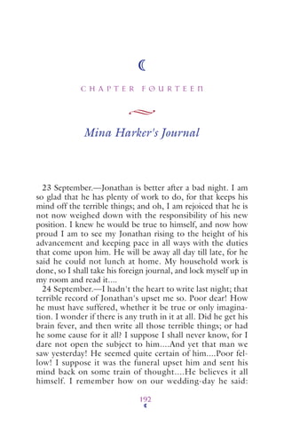 C H A P T E R F O U R T E E N
192
Mina Harker's Journal
23 September.—Jonathan is better after a bad night. I am
so glad that he has plenty of work to do, for that keeps his
mind off the terrible things; and oh, I am rejoiced that he is
not now weighed down with the responsibility of his new
position. I knew he would be true to himself, and now how
proud I am to see my Jonathan rising to the height of his
advancement and keeping pace in all ways with the duties
that come upon him. He will be away all day till late, for he
said he could not lunch at home. My household work is
done, so I shall take his foreign journal, and lock myself up in
my room and read it....
24 September.—I hadn't the heart to write last night; that
terrible record of Jonathan's upset me so. Poor dear! How
he must have suffered, whether it be true or only imagina-
tion. I wonder if there is any truth in it at all. Did he get his
brain fever, and then write all those terrible things; or had
he some cause for it all? I suppose I shall never know, for I
dare not open the subject to him....And yet that man we
saw yesterday! He seemed quite certain of him....Poor fel-
low! I suppose it was the funeral upset him and sent his
mind back on some train of thought....He believes it all
himself. I remember how on our wedding-day he said:
 