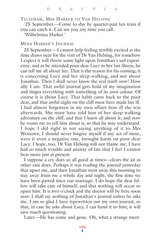 TELEGRAM, MRS HARKER TO VAN HELSING
'25 September.—Come to-day by quarter-past ten train if
you can catch it. Can see you any time you call.
'Wilhelmina Harker.'
MINA HARKER'S JOURNAL
25 September.—I cannot help feeling terribly excited as the
time draws near for the visit of Dr Van Helsing, for somehow
I expect it will throw some light upon Jonathan's sad experi-
ence; and as he attended poor dear Lucy in her last illness, he
can tell me all about her. That is the reason for his coming; it
is concerning Lucy and her sleep-walking, and not about
Jonathan. Then I shall never know the real truth now! How
silly I am. That awful journal gets hold of my imagination
and tinges everything with something of its own colour. Of
course it is about Lucy. That habit came back to the poor
dear, and that awful night on the cliff must have made her ill.
I had almost forgotten in my own affairs how ill she was
afterwards. She must have told him of her sleep-walking
adventure on the cliff, and that I knew all about it; and now
he wants me to tell him about it, so that he may understand.
I hope I did right in not saying anything of it to Mrs
Westenra; I should never forgive myself if any act of mine,
were it even a negative one, brought harm on poor dear
Lucy. I hope, too, Dr Van Helsing will not blame me; I have
had so much trouble and anxiety of late that I feel I cannot
bear more just at present.
I suppose a cry does us all good at times—clears the air as
other rain does. Perhaps it was reading the journal yesterday
that upset me, and then Jonathan went away this morning to
stay away from me a whole day and night, the ﬁrst time we
have been parted since our marriage. I do hope the dear fel-
low will take care of himself, and that nothing will occur to
upset him. It is two o'clock and the doctor will be here soon
now. I shall say nothing of Jonathan's journal unless he asks
me. I am so glad I have typewritten out my own journal, so
that, in case he asks about Lucy, I can hand it to him; it will
save much questioning.
Later.—He has come and gone. Oh, what a strange meet-
D R A C U L A
194
 