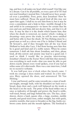 ing, and how it all makes my head whirl round! I feel like one
in a dream. Can it be all possible, or even a part of it? If I had
not read Jonathan's journal ﬁrst, I should never have accept-
ed even a possibility. Poor, poor, dear Jonathan! How he
must have suffered. Please the good God all this may not
upset him again. I shall try to save him from it; but it may be
even a consolation and a help to him—terrible though it be
and awful in its consequences—to know for certain that his
eyes and ears and brain did not deceive him, and that it is all
true. It may be that it is the doubt which haunts him; that
when the doubt is removed, no matter which—waking or
dreaming—may prove the truth, he will be more satisfied
and better able to bear the shock. Dr Van Helsing must be a
good man as well as a clever one if he is Arthur's friend and
Dr Seward's, and if they brought him all the way from
Holland to look after Lucy. I feel from having seen him that
he is good and kind and of a noble nature. When he comes
tomorrow I shall ask him about Jonathan; and then, please
God, all this sorrow and anxiety may lead to a good end. I
used to think I would like to practise interviewing;
Jonathan's friend on the Exeter News told him that memory
was everything in such work—that you must be able to put
down exactly almost every word spoken, even if you had to
reﬁne some of it afterwards. Here was a rare interview; I shall
try to record it verbatim.
It was half-past two o'clock when the knock came. I
took my courage à deux mains and waited. In a few min-
utes Mary opened the door, and announced 'Dr Van
Helsing.'
I rose and bowed, and he came towards me; a man of medi-
um height, strongly built, with his shoulders set back over a
broad, deep chest and a neck well balanced on the trunk as
the head is on the neck. The poise of the head strikes one at
once as indicative of thought and power; the head is noble,
well-sized, broad, and large behind the ears. The face, clean-
shaven, shows a hard, square chin, a large, resolute, mobile
mouth, and good-sized nose, rather straight, but with quick,
sensitive nostrils, that seem to broaden as the big, bushy eye-
brows come down and the mouth tightens. The forehead is
D R A C U L A
195
 