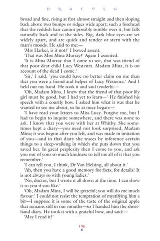 broad and ﬁne, rising at ﬁrst almost straight and then sloping
back above two bumps or ridges wide apart; such a forehead
that the reddish hair cannot possibly tumble over it, but falls
naturally back and to the sides. Big, dark blue eyes are set
widely apart, and are quick and tender or stern with the
man's moods. He said to me:—
'Mrs Harker, is it not?' I bowed assent.
'That was Miss Mina Murray?' Again I assented.
'It is Mina Murray that I came to see, that was friend of
that poor dear child Lucy Westenra. Madam Mina, it is on
account of the dead I come.'
'Sir,' I said, 'you could have no better claim on me than
that you were a friend and helper of Lucy Westenra.' And I
held out my hand. He took it and said tenderly:—
'Oh, Madam Mina, I knew that the friend of that poor lily
girl must be good, but I had yet to learn—' He ﬁnished his
speech with a courtly bow. I asked him what it was that he
wanted to see me about, so he at once began:—
'I have read your letters to Miss Lucy. Forgive me, but I
had to begin to inquire somewhere, and there was none to
ask. I know that you were with her at Whitby. She some-
times kept a diary—you need not look surprised, Madam
Mina; it was begun after you left, and was made in imitation
of you—and in that diary she traces by inference certain
things to a sleep-walking in which she puts down that you
saved her. In great perplexity then I come to you, and ask
you out of your so much kindness to tell me all of it that you
remember.'
'I can tell you, I think, Dr Van Helsing, all about it.'
'Ah, then you have a good memory for facts, for details? It
is not always so with young ladies.'
'No, doctor, but I wrote it all down at the time. I can show
it to you if you like.'
'Oh, Madam Mina, I will be grateful; you will do me much
favour.' I could not resist the temptation of mystifying him a
bit—I suppose it is some of the taste of the original apple
that remains still in our mouths—so I handed him the short-
hand diary. He took it with a grateful bow, and said:—
'May I read it?'
D R A C U L A
196
 