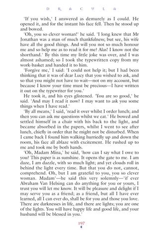 'If you wish,' I answered as demurely as I could. He
opened it, and for the instant his face fell. Then he stood up
and bowed.
'Oh, you so clever woman!' he said. 'I long knew that Mr
Jonathan was a man of much thankfulness; but see, his wife
have all the good things. And will you not so much honour
me and so help me as to read it for me? Alas! I know not the
shorthand.' By this time my little joke was over, and I was
almost ashamed; so I took the typewritten copy from my
work-basket and handed it to him.
'Forgive me,' I said: 'I could not help it; but I had been
thinking that it was of dear Lucy that you wished to ask, and
so that you might not have to wait—not on my account, but
because I know your time must be precious—I have written
it out on the typewriter for you.'
He took it, and his eyes glistened. 'You are so good,' he
said. 'And may I read it now? I may want to ask you some
things when I have read.'
'By all means,' I said, 'read it over whilst I order lunch; and
then you can ask me questions whilst we eat.' He bowed and
settled himself in a chair with his back to the light, and
became absorbed in the papers, whilst I went to see after
lunch, chieﬂy in order that he might not be disturbed. When
I came back I found him walking hurriedly up and down the
room, his face all ablaze with excitement. He rushed up to
me and took me by both hands.
'Oh, Madam Mina,' he said, 'how can I say what I owe to
you? This paper is as sunshine. It opens the gate to me. I am
daze, I am dazzle, with so much light; and yet clouds roll in
behind the light every time. But that you do not, cannot,
comprehend. Oh, but I am grateful to you, you so clever
woman. Madam'—he said this very solemnly—'if ever
Abraham Van Helsing can do anything for you or yours, I
trust you will let me know. It will be pleasure and delight if I
may serve you as a friend; as a friend, but all I have ever
learned, all I can ever do, shall be for you and those you love.
There are darknesses in life, and there are lights; you are one
of the lights. You will have happy life and good life, and your
husband will be blessed in you.'
D R A C U L A
197
 