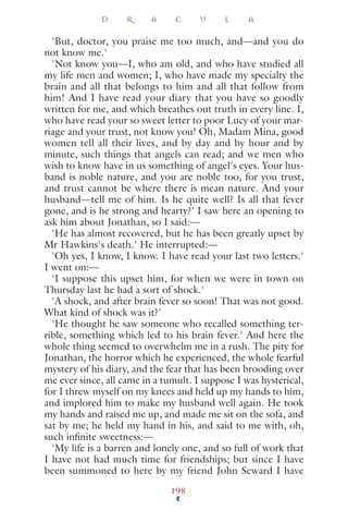 'But, doctor, you praise me too much, and—and you do
not know me.'
'Not know you—I, who am old, and who have studied all
my life men and women; I, who have made my specialty the
brain and all that belongs to him and all that follow from
him! And I have read your diary that you have so goodly
written for me, and which breathes out truth in every line. I,
who have read your so sweet letter to poor Lucy of your mar-
riage and your trust, not know you! Oh, Madam Mina, good
women tell all their lives, and by day and by hour and by
minute, such things that angels can read; and we men who
wish to know have in us something of angel's eyes. Your hus-
band is noble nature, and you are noble too, for you trust,
and trust cannot be where there is mean nature. And your
husband—tell me of him. Is he quite well? Is all that fever
gone, and is he strong and hearty?' I saw here an opening to
ask him about Jonathan, so I said:—
'He has almost recovered, but he has been greatly upset by
Mr Hawkins's death.' He interrupted:—
'Oh yes, I know, I know. I have read your last two letters.'
I went on:—
'I suppose this upset him, for when we were in town on
Thursday last he had a sort of shock.'
'A shock, and after brain fever so soon! That was not good.
What kind of shock was it?'
'He thought he saw someone who recalled something ter-
rible, something which led to his brain fever.' And here the
whole thing seemed to overwhelm me in a rush. The pity for
Jonathan, the horror which he experienced, the whole fearful
mystery of his diary, and the fear that has been brooding over
me ever since, all came in a tumult. I suppose I was hysterical,
for I threw myself on my knees and held up my hands to him,
and implored him to make my husband well again. He took
my hands and raised me up, and made me sit on the sofa, and
sat by me; he held my hand in his, and said to me with, oh,
such inﬁnite sweetness:—
'My life is a barren and lonely one, and so full of work that
I have not had much time for friendships; but since I have
been summoned to here by my friend John Seward I have
D R A C U L A
198
 
