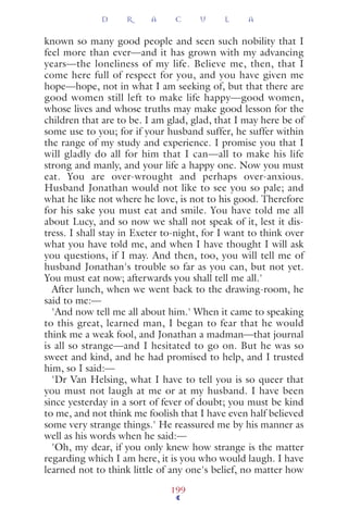 known so many good people and seen such nobility that I
feel more than ever—and it has grown with my advancing
years—the loneliness of my life. Believe me, then, that I
come here full of respect for you, and you have given me
hope—hope, not in what I am seeking of, but that there are
good women still left to make life happy—good women,
whose lives and whose truths may make good lesson for the
children that are to be. I am glad, glad, that I may here be of
some use to you; for if your husband suffer, he suffer within
the range of my study and experience. I promise you that I
will gladly do all for him that I can—all to make his life
strong and manly, and your life a happy one. Now you must
eat. You are over-wrought and perhaps over-anxious.
Husband Jonathan would not like to see you so pale; and
what he like not where he love, is not to his good. Therefore
for his sake you must eat and smile. You have told me all
about Lucy, and so now we shall not speak of it, lest it dis-
tress. I shall stay in Exeter to-night, for I want to think over
what you have told me, and when I have thought I will ask
you questions, if I may. And then, too, you will tell me of
husband Jonathan's trouble so far as you can, but not yet.
You must eat now; afterwards you shall tell me all.'
After lunch, when we went back to the drawing-room, he
said to me:—
'And now tell me all about him.' When it came to speaking
to this great, learned man, I began to fear that he would
think me a weak fool, and Jonathan a madman—that journal
is all so strange—and I hesitated to go on. But he was so
sweet and kind, and he had promised to help, and I trusted
him, so I said:—
'Dr Van Helsing, what I have to tell you is so queer that
you must not laugh at me or at my husband. I have been
since yesterday in a sort of fever of doubt; you must be kind
to me, and not think me foolish that I have even half believed
some very strange things.' He reassured me by his manner as
well as his words when he said:—
'Oh, my dear, if you only knew how strange is the matter
regarding which I am here, it is you who would laugh. I have
learned not to think little of any one's belief, no matter how
D R A C U L A
199
 