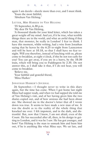 again I am dazzle—dazzle more than ever, and I must think.
'Yours the most faithful,
'Abraham Van Helsing.'
LETTER, MRS HARKER TO VAN HELSING
'25 September, 6.30 p.m.
'My dear Dr Van Helsing,
'A thousand thanks for your kind letter, which has taken a
great weight off my mind. And yet, if it be true, what terrible
things there are in the world, and what an awful thing if that
man, that monster, be really in London! I fear to think. I
have this moment, whilst writing, had a wire from Jonathan
saying that he leaves by the 6.25 to-night from Launceston
and will be here at 10.18, so that I shall have no fear to-
night. Will you therefore, instead of lunching with us, please
come to breakfast, at eight o'clock, if this be not too early for
you? You can get away, if you are in a hurry, by the 10.30
train, which will bring you to Paddington by 2.35. Do not
answer this, as I shall take it that, if I do not hear, you will
come to breakfast.
'Believe me,
'Your faithful and grateful friend,
'Mina Harker.'
JONATHAN HARKER'S JOURNAL
26 September.—I thought never to write in this diary
again, but the time has come. When I got home last night
Mina had supper ready, and when we had supped she told me
of Van Helsing's visit, and of her having given him the two
diaries copied out, and of how anxious she had been about
me. She showed me in the doctor's letter that all I wrote
down was true. It seems to have made a new man of me. It
was the doubt as to the reality of the whole thing that
knocked me over. I felt impotent, and in the dark, and dis-
trustful. But, now that I know, I am not afraid, even of the
Count. He has succeeded after all, then, in his design in get-
ting to London, and it was he I saw. He has got younger, and
how? Van Helsing is the man to unmask him and hunt him
out, if he is anything like what Mina says. We sat late, and
D R A C U L A
201
 