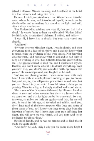 talked it all over. Mina is dressing, and I shall call at the hotel
in a few minutes and bring him over....
He was, I think, surprised to see me. When I came into the
room where he was, and introduced myself, he took me by
the shoulder and turned my face round to the light, and said,
after a sharp scrutiny:—
'But Madam Mina told me you were ill, that you had had a
shock.' It was so funny to hear my wife called 'Madam Mina'
by this kindly, strong-faced old man. I smiled, and said:—
'I was ill, I have had a shock: but you have cured me
already.'
'And how?'
'By your letter to Mina last night. I was in doubt, and then
everything took a hue of unreality, and I did not know what
to trust, even the evidence of my own senses. Not knowing
what to trust, I did not know what to do; and so had only to
keep on working in what had hitherto been the groove of my
life. The groove ceased to avail me, and I mistrusted myself.
Doctor, you don't know what it is to doubt everything, even
yourself. No, you don't; you couldn't with eyebrows like
yours.' He seemed pleased, and laughed as he said:
'So! You are physiognomist. I learn more here with each
hour. I am with so much pleasure coming to you to break-
fast; and, oh, sir, you will pardon praise from an old man, but
you are blessed in your wife.' I would listen to him go on
praising Mina for a day, so I simply nodded and stood silent.
'She is one of God's women fashioned by His own hand to
show us men and other women that there is a heaven where
we can enter, and that its light can be here on earth. So true,
so sweet, so noble, so little an egoist—and that, let me tell
you, is much in this age, so sceptical and selfish. And you,
sir—I have read all the letters to poor Miss Lucy and some of
them speak of you, so I know you since some days from the
knowing of others; but I have seen your true self since last
night. You will give me your hand, will you not? And let us
be friends for all our lives.'
We shook hands, and he was so earnest and so kind that it
made me quite choky.
'And now,' he said, 'may I ask you for some more help? I
D R A C U L A
202
 