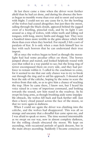 At last there came a time when the driver went further
aﬁeld than he had yet done, and during his absence the hors-
es began to tremble worse than ever and to snort and scream
with fright. I could not see any cause for it, for the howling
of the wolves had ceased altogether; but just then the moon,
sailing through the black clouds, appeared behind the jagged
crest of a beetling, pineclad rock, and by its light I saw
around us a ring of wolves, with white teeth and lolling red
tongues, with long, sinewy limbs and shaggy hair. They were
a hundred times more terrible in the grim silence which held
them than even when they howled. For myself, I felt a sort of
paralysis of fear. It is only when a man feels himself face to
face with such horrors that he can understand their true
import.
All at once the wolves began to howl as though the moon-
light had had some peculiar effect on them. The horses
jumped about and reared, and looked helplessly round with
eyes that rolled in a way painful to see; but the living ring of
terror encompassed them on every side, and they had per-
force to remain within it. I called to the coachman to come,
for it seemed to me that our only chance was to try to break
out through the ring and to aid his approach. I shouted and
beat the side of the calèche, hoping by the noise to scare the
wolves from that side, so as to give him a chance of reaching
the trap. How he came there, I know not, but I heard his
voice raised in a tone of imperious command, and looking
towards the sound, saw him stand in the roadway. As he
swept his long arms, as though brushing aside some impalpa-
ble obstacle, the wolves fell back and back further still. Just
then a heavy cloud passed across the face of the moon, so
that we were again in darkness.
When I could see again the driver was climbing into the
calèche, and the wolves had disappeared. This was all so
strange and uncanny that a dreadful fear came upon me, and
I was afraid to speak or move. The time seemed interminable
as we swept on our way, now in almost complete darkness,
for the rolling clouds obscured the moon. We kept on
ascending, with occasional periods of quick descent, but in
the main always ascending. Suddenly I became conscious of
D R A C U L A
14
 