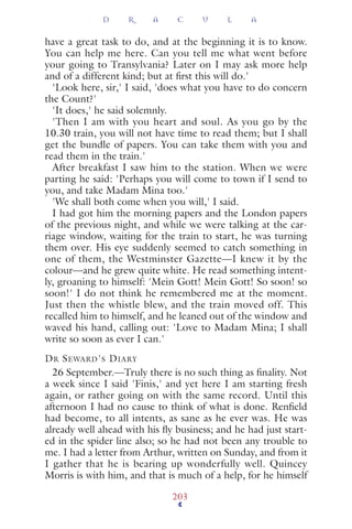 have a great task to do, and at the beginning it is to know.
You can help me here. Can you tell me what went before
your going to Transylvania? Later on I may ask more help
and of a different kind; but at ﬁrst this will do.'
'Look here, sir,' I said, 'does what you have to do concern
the Count?'
'It does,' he said solemnly.
'Then I am with you heart and soul. As you go by the
10.30 train, you will not have time to read them; but I shall
get the bundle of papers. You can take them with you and
read them in the train.'
After breakfast I saw him to the station. When we were
parting he said: 'Perhaps you will come to town if I send to
you, and take Madam Mina too.'
'We shall both come when you will,' I said.
I had got him the morning papers and the London papers
of the previous night, and while we were talking at the car-
riage window, waiting for the train to start, he was turning
them over. His eye suddenly seemed to catch something in
one of them, the Westminster Gazette—I knew it by the
colour—and he grew quite white. He read something intent-
ly, groaning to himself: 'Mein Gott! Mein Gott! So soon! so
soon!' I do not think he remembered me at the moment.
Just then the whistle blew, and the train moved off. This
recalled him to himself, and he leaned out of the window and
waved his hand, calling out: 'Love to Madam Mina; I shall
write so soon as ever I can.'
DR SEWARD'S DIARY
26 September.—Truly there is no such thing as ﬁnality. Not
a week since I said 'Finis,' and yet here I am starting fresh
again, or rather going on with the same record. Until this
afternoon I had no cause to think of what is done. Renﬁeld
had become, to all intents, as sane as he ever was. He was
already well ahead with his ﬂy business; and he had just start-
ed in the spider line also; so he had not been any trouble to
me. I had a letter from Arthur, written on Sunday, and from it
I gather that he is bearing up wonderfully well. Quincey
Morris is with him, and that is much of a help, for he himself
D R A C U L A
203
 