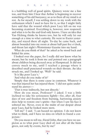 is a bubbling well of good spirits. Quincey wrote me a line
too, and from him I hear that Arthur is beginning to recover
something of his old buoyancy; so as to them all my mind is at
rest. As for myself, I was settling down to my work with the
enthusiasm which I used to have for it, so that I might fairly
have said that the wound which poor Lucy left on me was
becoming cicatrized. Everything is, however, now reopened;
and what is to be the end God only knows. I have an idea that
Van Helsing thinks he knows too, but he will only let out
enough at a time to whet curiosity. He went to Exeter yester-
day, and stayed there all night. To-day he came back, and
almost bounded into my room at about half-past ﬁve o'clock,
and thrust last night's Westminster Gazette into my hand.
'What do you think of that?' he asked as he stood back and
folded his arms.
I looked over the paper, for I really did not know what he
meant; but he took it from me and pointed out a paragraph
about children being decoyed away at Hampstead. It did not
convey much to me, until I reached a passage where it
described small punctured wounds on their throats. An idea
struck me, and I looked up. 'Well?' he said.
'It is like poor Lucy's.'
'And what do you make of it?'
'Simply that there is some cause in common. Whatever it
was that injured her has injured them.' I did not quite under-
stand his answer:—
'That is true indirectly, but not directly.'
'How do you mean, Professor?' I asked. I was a little
inclined to take his seriousness lightly—for, after all, four
days of rest and freedom from burning, harrowing anxiety
does help to restore one's spirits—but when I saw his face it
sobered me. Never, even in the midst of our despair about
poor Lucy, had he looked more stern.
'Tell me!' I said. 'I can hazard no opinion. I do not know
what to think, and I have no data on which to found a con-
jecture.'
'Do you mean to tell me, friend John, that you have no sus-
picion as to what poor Lucy died of; not after all the hints
given, not only by events, but by me?'
D R A C U L A
204
 